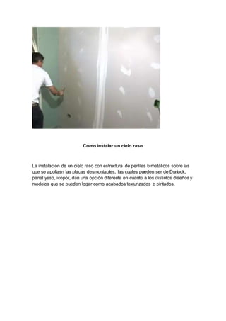 Como instalar un cielo raso
La instalación de un cielo raso con estructura de perfiles bimetálicos sobre las
que se apollasn las placas desmontables, las cuales pueden ser de Durlock,
panel yeso, icopor, dan una opción diferente en cuanto a los distintos diseños y
modelos que se pueden logar como acabados texturizados o pintados.
 