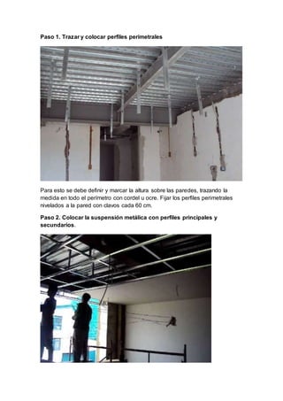 Paso 1. Trazar y colocar perfiles perimetrales
Para esto se debe definir y marcar la altura sobre las paredes, trazando la
medida en todo el perímetro con cordel u ocre. Fijar los perfiles perimetrales
nivelados a la pared con clavos cada 60 cm.
Paso 2. Colocar la suspensión metálica con perfiles principales y
secundarios.
 