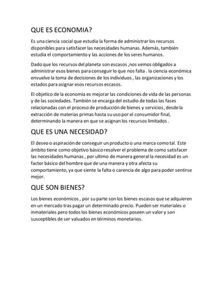 QUE ES ECONOMIA?
Es una ciencia social que estudia la forma de administrar los recursos
disponibles para satisfacer las necesidades humanas. Además, también
estudia el comportamiento y las acciones de los seres humanos.
Dado que los recursos delplaneta son escasos ,nos vemos obligados a
administrar esos bienes para conseguir lo que nos falta . la ciencia económica
envuelve la toma de decisiones de los individuos , las organizaciones y los
estados para asignar esos recursos escasos.
El objetico de la economía es mejorar las condiciones de vida de las personas
y de las sociedades. También se encarga del estudio de todas las fases
relacionadas con el proceso de producción de bienes y servicios, desdela
extracción de materias primas hasta su uso por el consumidor final,
determinando la manera en que se asignan los recursos limitados .
QUE ES UNA NECESIDAD?
El deseo o aspiración de conseguir un producto o una marca como tal. Este
ámbito tiene como objetivo básico resolver el problema de como satisfacer
las necesidades humanas , por ultimo de manera general la necesidad es un
factor básico del hombre que de una manera y otra afecta su
comportamiento, ya que siente la falta o carencia de algo para poder sentirse
mejor.
QUE SON BIENES?
Los bienes económicos , por su parte son los bienes escasos quese adquieren
en un mercado tras pagar un determinado precio. Pueden ser materiales o
inmateriales pero todos los bienes económicos poseen un valor y son
susceptibles de ser valuados en términos monetarios.
 