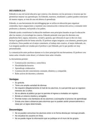 DESARROLLO
Edmodo es una red social educativa que conecta a los alumnos con las personas y recursos que les
permitirían mejorar sus aprendizajes. En Edmodo, maestros, estudiantes y padres pueden conectarse
de manera segura, se trata de una red abierta al aprendizaje.
Edmodo, es una herramienta de microblogging que se utiliza en educación para organizar
contenidos, hacer asignaciones y mantener una comunicación e interacción activa y constante entre
profesores y alumnos, incluyendo a los padres.
Edmodo ayuda a transformar la educación mediante unos principios basados en que la educación
abre las mentes y la tecnología las conecta. Edmodo pretende crear para los docentes una
plataforma fácil, segura, interactiva, versátil y gratuita, que reforzaría lo que se dice en clase.
Incluye la gamificación de forma sencilla. El profesor asigna insignias a sus alumnos, premios para
el esfuerzo. Estos pueden ser al mejor comentario, al trabajo más creativo, al mejor elaborado, etc.
Las insignias pueden ser creadas por el profesor o por Edmodo, por lo que pueden ser muy
personalizadas.
La comunicación entre profesor-alumno es la clave principal de esta herramienta. El profesor crea
tantas aulas virtuales como desee y el alumno tiene aulas virtuales.
La herramienta permite:
• Comunicación sincrónica y asincrónica
• Flexibilidad de horarios
• Aprendizaje colaborativo
• Construcción del conocimiento constante, dinámica y compartida
• Roles activos de docentes y alumnos
Ventajas
• Es gratuita.
• Tiene una amplia variedad de idiomas
• No requiere obligatoriamente el mail de los alumnos, lo cual permite que se registren
menores de 13 años.
• No es abierta al público ya que no permite el ingreso a invitados sin registro.
• Brinda un entorno intuitivo y amigable.
• Permite invitar a los familiares de los alumnos a acompañar el proceso de aprendizaje.
• Emula una clase a distancia para alumnos que no pueden asistir presencialmente a
clase por un lapso determinado.
Desventajas
• No se pueden comunicar los alumnos entre sí en forma directa por mensaje privado.
• No visualiza los usuarios en línea.
• No se puede migrar la información que se publique en el muro de los grupos.
 