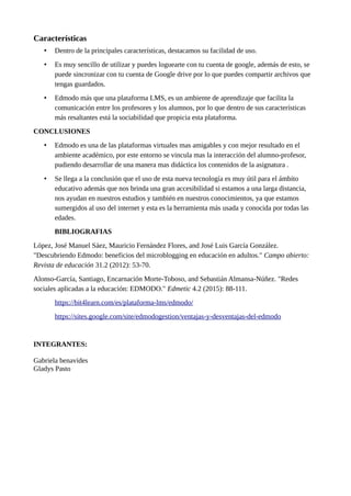 Características
• Dentro de la principales características, destacamos su facilidad de uso.
• Es muy sencillo de utilizar y puedes loguearte con tu cuenta de google, además de esto, se
puede sincronizar con tu cuenta de Google drive por lo que puedes compartir archivos que
tengas guardados.
• Edmodo más que una plataforma LMS, es un ambiente de aprendizaje que facilita la
comunicación entre los profesores y los alumnos, por lo que dentro de sus características
más resaltantes está la sociabilidad que propicia esta plataforma.
CONCLUSIONES
• Edmodo es una de las plataformas virtuales mas amigables y con mejor resultado en el
ambiente académico, por este entorno se vincula mas la interacción del alumno-profesor,
pudiendo desarrollar de una manera mas didáctica los contenidos de la asignatura .
• Se llega a la conclusión que el uso de esta nueva tecnología es muy útil para el ámbito
educativo además que nos brinda una gran accesibilidad si estamos a una larga distancia,
nos ayudan en nuestros estudios y también en nuestros conocimientos, ya que estamos
sumergidos al uso del internet y esta es la herramienta más usada y conocida por todas las
edades.
BIBLIOGRAFIAS
López, José Manuel Sáez, Mauricio Fernández Flores, and José Luis García González.
"Descubriendo Edmodo: beneficios del microblogging en educación en adultos." Campo abierto:
Revista de educación 31.2 (2012): 53-70.
Alonso-García, Santiago, Encarnación Morte-Toboso, and Sebastián Almansa-Núñez. "Redes
sociales aplicadas a la educación: EDMODO." Edmetic 4.2 (2015): 88-111.
https://bit4learn.com/es/plataforma-lms/edmodo/
https://sites.google.com/site/edmodogestion/ventajas-y-desventajas-del-edmodo
INTEGRANTES:
Gabriela benavides
Gladys Pasto
 