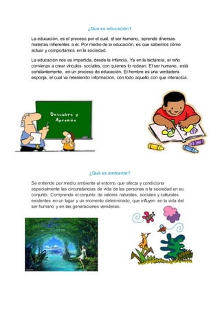 ¿Que es educación?
La educación, es el proceso por el cual, el ser humano, aprende diversas
materias inherentes a él. Por medio de la educación, es que sabemos cómo
actuar y comportarnos en la sociedad.
La educación nos es impartida, desde la infancia. Ya en la lactancia, el niño
comienza a crear vínculos sociales, con quienes lo rodean. El ser humano, está
constantemente, en un proceso de educación. El hombre es una verdadera
esponja, el cual va reteniendo información, con todo aquello con que interactúa.
¿Qué es ambiente?
Se entiende por medio ambiente al entorno que afecta y condiciona
especialmente las circunstancias de vida de las personas o la sociedad en su
conjunto. Comprende el conjunto de valores naturales, sociales y culturales
existentes en un lugar y un momento determinado, que influyen en la vida del
ser humano y en las generaciones venideras.
 