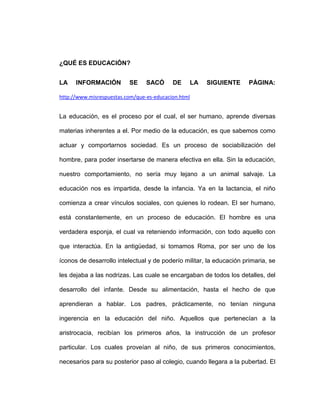 ¿QUÉ ES EDUCACIÓN?


LA    INFORMACIÓN         SE     SACÓ      DE    LA   SIGUIENTE       PÁGINA:

http://www.misrespuestas.com/que-es-educacion.html


La educación, es el proceso por el cual, el ser humano, aprende diversas

materias inherentes a el. Por medio de la educación, es que sabemos como

actuar y comportarnos sociedad. Es un proceso de sociabilización del

hombre, para poder insertarse de manera efectiva en ella. Sin la educación,

nuestro comportamiento, no sería muy lejano a un animal salvaje. La

educación nos es impartida, desde la infancia. Ya en la lactancia, el niño

comienza a crear vínculos sociales, con quienes lo rodean. El ser humano,

está constantemente, en un proceso de educación. El hombre es una

verdadera esponja, el cual va reteniendo información, con todo aquello con

que interactúa. En la antigüedad, si tomamos Roma, por ser uno de los

íconos de desarrollo intelectual y de poderío militar, la educación primaria, se

les dejaba a las nodrizas. Las cuale se encargaban de todos los detalles, del

desarrollo del infante. Desde su alimentación, hasta el hecho de que

aprendieran a hablar. Los padres, prácticamente, no tenían ninguna

ingerencia en la educación del niño. Aquellos que pertenecían a la

aristrocacia, recibían los primeros años, la instrucción de un profesor

particular. Los cuales proveían al niño, de sus primeros conocimientos,

necesarios para su posterior paso al colegio, cuando llegara a la pubertad. El
 