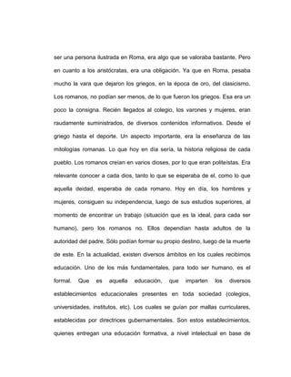 ser una persona ilustrada en Roma, era algo que se valoraba bastante. Pero

en cuanto a los aristócratas, era una obligación. Ya que en Roma, pesaba

mucho la vara que dejaron los griegos, en la época de oro, del clasicismo.

Los romanos, no podían ser menos, de lo que fueron los griegos. Esa era un

poco la consigna. Recién llegados al colegio, los varones y mujeres, eran

raudamente suministrados, de diversos contenidos informativos. Desde el

griego hasta el deporte. Un aspecto importante, era la enseñanza de las

mitologías romanas. Lo que hoy en día sería, la historia religiosa de cada

pueblo. Los romanos creían en varios dioses, por lo que eran politeístas. Era

relevante conocer a cada dios, tanto lo que se esperaba de el, como lo que

aquella deidad, esperaba de cada romano. Hoy en día, los hombres y

mujeres, consiguen su independencia, luego de sus estudios superiores, al

momento de encontrar un trabajo (situación que es la ideal, para cada ser

humano), pero los romanos no. Ellos dependían hasta adultos de la

autoridad del padre. Sólo podían formar su propio destino, luego de la muerte

de este. En la actualidad, existen diversos ámbitos en los cuales recibimos

educación. Uno de los más fundamentales, para todo ser humano, es el

formal.   Que   es   aquella   educación,    que   imparten    los   diversos

establecimientos educacionales presentes en toda sociedad (colegios,

universidades, institutos, etc). Los cuales se guían por mallas curriculares,

establecidas por directrices gubernamentales. Son estos establecimientos,

quienes entregan una educación formativa, a nivel intelectual en base de
 