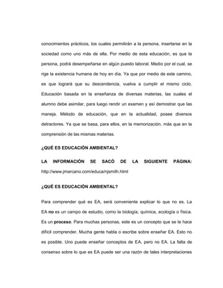 conocimientos prácticos, los cuales permitirán a la persona, insertarse en la

sociedad como uno más de ella. Por medio de esta educación, es que la

persona, podrá desempeñarse en algún puesto laboral. Medio por el cual, se

rige la existencia humana de hoy en día. Ya que por medio de este camino,

es que logrará que su descendencia, vuelva a cumplir el mismo ciclo.

Educación basada en la enseñanza de diversas materias, las cuales el

alumno debe asimilar, para luego rendir un examen y así demostrar que las

maneja. Método de educación, que en la actualidad, posee diversos

detractores. Ya que se basa, para ellos, en la memorización, más que en la

comprensión de las mismas materias.


¿QUÉ ES EDUCACIÓN AMBIENTAL?


LA   INFORMACIÓN        SE    SACÓ      DE    LA    SIGUIENTE      PÁGINA:

http://www.jmarcano.com/educa/njsmith.html


¿QUÉ ES EDUCACIÓN AMBIENTAL?


Para comprender qué es EA, será conveniente explicar lo que no es. La

EA no es un campo de estudio, como la biología, química, ecología o física.

Es un proceso. Para muchas personas, este es un concepto que se le hace

difícil comprender. Mucha gente habla o escribe sobre enseñar EA. Esto no

es posible. Uno puede enseñar conceptos de EA, pero no EA. La falta de

consenso sobre lo que es EA puede ser una razón de tales interpretaciones
 