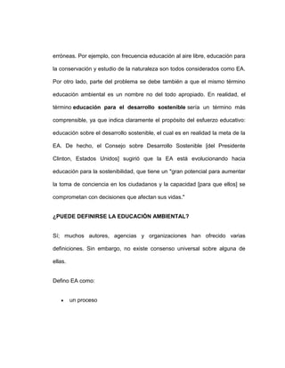 erróneas. Por ejemplo, con frecuencia educación al aire libre, educación para

la conservación y estudio de la naturaleza son todos considerados como EA.

Por otro lado, parte del problema se debe también a que el mismo término

educación ambiental es un nombre no del todo apropiado. En realidad, el

término educación para el desarrollo sostenible sería un término más

comprensible, ya que indica claramente el propósito del esfuerzo educativo:

educación sobre el desarrollo sostenible, el cual es en realidad la meta de la

EA. De hecho, el Consejo sobre Desarrollo Sostenible [del Presidente

Clinton, Estados Unidos] sugirió que la EA está evolucionando hacia

educación para la sostenibilidad, que tiene un "gran potencial para aumentar

la toma de conciencia en los ciudadanos y la capacidad [para que ellos] se

comprometan con decisiones que afectan sus vidas."


¿PUEDE DEFINIRSE LA EDUCACIÓN AMBIENTAL?


Sí; muchos autores, agencias y organizaciones han ofrecido varias

definiciones. Sin embargo, no existe consenso universal sobre alguna de

ellas.


Defino EA como:


         un proceso
 
