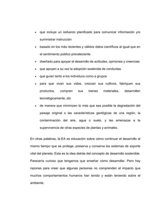que incluye un esfuerzo planificado para comunicar información y/o

      suministrar instrucción

      basado en los más recientes y válidos datos científicos al igual que en

      el sentimiento público prevaleciente

      diseñado para apoyar el desarrollo de actitudes, opiniones y creencias

      que apoyen a su vez la adopción sostenida de conductas

      que guían tanto a los individuos como a grupos

      para que vivan sus vidas, crezcan sus cultivos, fabriquen sus

      productos,     compren      sus     bienes     materiales,    desarrollen

      tecnológicamente, etc

      de manera que minimizen lo más que sea posible la degradación del

      paisaje original o las características geológicas de una región, la

      contaminación del aire, agua o suelo, y las amenazas a la

      supervivencia de otras especies de plantas y animales.


En otras palabras, la EA es educación sobre cómo continuar el desarrollo al

mismo tiempo que se protege, preserva y conserva los sistemas de soporte

vital del planeta. Esta es la idea detrás del concepto de desarrollo sostenible.

Parecería curioso que tengamos que enseñar cómo desarrollar. Pero hay

razones para creer que algunas personas no comprenden el impacto que

muchos comportamientos humanos han tenido y están teniendo sobre el

ambiente.
 