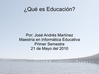 ¿Qué es Educación? Por: José Andrés Martínez Maestría en Informática Educativa Primer Semestre 21 de Mayo del 2010 