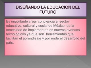 Es importante crear conciencia al sector
educativo, cultural y social de México de la
necesidad de implementar los nuevos avances
tecnológicos ya que son herramientas que
facilitan el aprendizaje y por ende el desarrollo del
país.