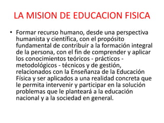 LA MISION DE EDUCACION FISICA
• Formar recurso humano, desde una perspectiva
humanista y científica, con el propósito
fundamental de contribuir a la formación integral
de la persona, con el fin de comprender y aplicar
los conocimientos teóricos - prácticos -
metodológicos - técnicos y de gestión,
relacionados con la Enseñanza de la Educación
Física y ser aplicados a una realidad concreta que
le permita intervenir y participar en la solución
problemas que le planteará a la educación
nacional y a la sociedad en general.
 