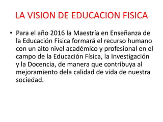 LA VISION DE EDUCACION FISICA
• Para el año 2016 la Maestría en Enseñanza de
la Educación Física formará el recurso humano
con un alto nivel académico y profesional en el
campo de la Educación Física, la Investigación
y la Docencia, de manera que contribuya al
mejoramiento dela calidad de vida de nuestra
sociedad.
 