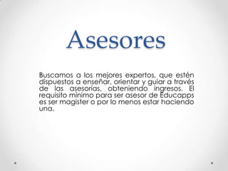 Asesores
Buscamos a los mejores expertos, que estén
dispuestos a enseñar, orientar y guiar a través
de las asesorías, obteniendo ingresos. El
requisito mínimo para ser asesor de Educapps
es ser magister o por lo menos estar haciendo
una.
 