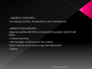 o ABORTO COMPLETO:
•   Se expulsa el feto, la placenta y las membranas.

oABORTO    INCOMPLETO:
•Algunas partes del feto y/o placenta quedan dentro del
útero.
• Consecuencias:
- Hemorragia continua por tres meses.
-Dolor intenso en la parte baja del abdomen.
- Fiebre.




                                       ROCIO QUIÑONEZ BARRA
 