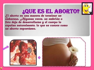 ¿Que es el aborto?
El aborto es una manera de terminar un
embarazo. Algunas veces, un embrión o
feto deja de desarrollarse y el cuerpo lo
expulsa naturalmente, lo que se conoce como
un aborto espontáneo.
 
