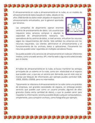 El almacenamiento en nube o almacenamiento en la nube, es un modelo de
almacenamiento de datos basado en redes, ideado en los
años 1960 donde los datos están alojados en espacios de
almacenamiento virtualizados, por lo general aportados
por terceros.
Las compañías de alojamiento operan enormes
centros de procesamiento de datos. Los usuarios que
requieren estos servicios compran o alquilan la
capacidad de almacenamiento necesaria. Los
operadoresde los centros de datos, a nivel servicio, virtualizan los recursos
según los requerimientos del cliente. Solo exhiben los entornos con los
recursos requeridos. Los clientes administran el almacenamiento y el
funcionamiento de los archivos, datos o aplicaciones. Físicamente los
recursos pueden estar repartidos en múltiples servidores físicos.
Se puedeacceder a los servicios de almacenamiento en nube por diferentes
medios, como una web service, API, interfazweb o alguna otra seleccionada
por el cliente.
Al hablar de almacenamiento en la nube, se busca mantener las ventajas
principales de un sistema en la nube, como son: elasticidad en el espacio
que puedes usar, y que sea un servicio por demanda, que en este caso se
maneja por bloques de información, por ejemplo puedes contratar 5GB,
10GB, 30GB o 100GB, pero no intermedios.
Típicamente se relaciona al almacenamiento en la nube como una práctica
de empresas, con grandes necesidades de espacio, sin embargo existen
servicios que puedes usar como un usuario privado, algunos de ellos
gratuitos (hasta cierta cantidad de datos), y que te pueden servir para
respaldar tu información, tenerla accesibledesde cualquier computadora o,
simplemente, para compartir archivos, como fotografías por ejemplo.
 