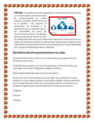 Híbrido.- Lossistemasde almacenamientoen nubeshíbridasofrecen,como
su nombre sugiere, una combinación
de almacenamiento en nubes
públicas y privadas, de tal forma que
le es posible a los usuarios el
personalizar las funciones y las
aplicaciones que se adaptan mejor a
sus necesidades, así como los
recursos que se utilizan. Un ejemplo
típico de este tipo de servicio es que
se configurede tal forma que los datos más importantes se almacenen en un
sistema dealmacenamiento en la nubeprivada,mientrasque losdatosmenos
importantesse pueden almacenar en una nubepública con acceso disponible
por una gran cantidad de personas a distancia.
Beneficiosdelalmacenamientoen la nube:
El almacenamiento en la nubees muy importanteporqueaporta muchos
beneficios; entre otros:
Posibilidad de compartir, con una o más personas, archivosen la web, que
contengan información, fotografías, imágenes, etcétera.
Mayor disponibilidad de espacio en la computadora.
Rescate de información perdida a causa de algún virus, abriendo la cuenta
propia en la nube, desde cualquier computadora, tableta, (iPad, por ejemplo),
por el simple hecho de contar con el servicio de Internet. Un ejemplo es el
dropbox: programa para almacenamiento en la nube, para compartir:
Imágenes
Archivos
Carpetas
 