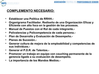 COMPLEMENTO NECESARIO:

•   Establecer una Política de RRHH.-
•   Organigrama Facilitador. Rediseño de una Organización Eficaz y
    Eficiente con alto foco en la gestión de los procesos.
•   Manual de Puestos con el Rol de cada integrante.-
•   Polivalencias y Policompetencia de cada persona.-
•   Plan de Desarrollo y Evaluación de Desempeño.-
•   Planes de Sucesión.-
•   Generar cultura de mejora de la empleabilidad y competencias de
    sus individuos.-
•   Generar el P.D.R. de Talentos.-
•   Promover un trabajo en equipo con couching permanente de la
    gerencia ligado a su evaluación de desempeño.
•   La importancia de los Mandos Medios.-
 