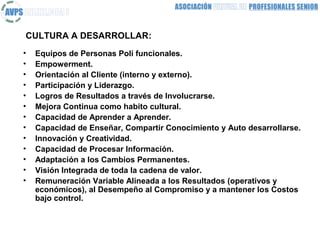 CULTURA A DESARROLLAR:
•   Equipos de Personas Poli funcionales.
•   Empowerment.
•   Orientación al Cliente (interno y externo).
•   Participación y Liderazgo.
•   Logros de Resultados a través de Involucrarse.
•   Mejora Continua como habito cultural.
•   Capacidad de Aprender a Aprender.
•   Capacidad de Enseñar, Compartir Conocimiento y Auto desarrollarse.
•   Innovación y Creatividad.
•   Capacidad de Procesar Información.
•   Adaptación a los Cambios Permanentes.
•   Visión Integrada de toda la cadena de valor.
•   Remuneración Variable Alineada a los Resultados (operativos y
    económicos), al Desempeño al Compromiso y a mantener los Costos
    bajo control.
 