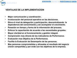VENTAJAS DE LA IMPLEMENTACION


•   Mejor comunicación y coordinación .
•   Involucración del personal operativo en las decisiones.
•   Eleva el nivel de delegación y participación, descentralizando la
    dependencia del conocimiento y así acompañar el crecimiento.
•   Posesión en tiempo y forma de la información del proceso.
•   Enfocar la capacitación de acuerdo a las necesidades grupales.
•   Mayor claridad en el funcionamiento y gestión integral.
•   Comprensión mas directa de los indicadores de Performance.
•   Evaluación mas Objetiva de la Performance.
•   Facilita la Evaluación de Desempeño de las personas.
•   Mas personas comprometidas y alineadas al resultado del negocio
    (visión compartida) y por ende con los objetivos de la empresa.
 