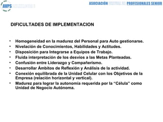 DIFICULTADES DE IMPLEMENTACION


•   Homogeneidad en la madurez del Personal para Auto gestionarse.
•   Nivelación de Conocimientos, Habilidades y Actitudes.
•   Disposición para Integrarse a Equipos de Trabajo.
•   Fluida interpretación de los desvíos a las Metas Planteadas.
•   Confusión entre Liderazgo y Compañerismo.
•   Desarrollar Ámbitos de Reflexión y Análisis de la actividad.
•   Conexión equilibrada de la Unidad Celular con los Objetivos de la
    Empresa (relación horizontal y vertical).
•   Madurez para lograr la autonomía requerida por la “Célula” como
    Unidad de Negocio Autónoma.
 