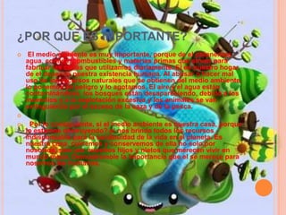 ¿POR QUE ES IMPORTANTE? 
 El medio ambiente es muy importante, porque de el obtenemos 
agua, comida, combustibles y materias primas que sirven para 
fabricar las cosas que utilizamos diariamente. El es nuestro hogar, 
de el depende nuestra existencia humana. Al abusar o hacer mal 
uso de los recursos naturales que se obtienen del medio ambiente, 
lo ponemos en peligro y lo agotamos. El aire y el agua están 
contaminándose, los bosques están desapareciendo, debido a los 
incendios y a la explotación excesiva y los animales se van 
extinguiendo por el exceso de la caza y de la pesca. 
 
 Por lo consiguiente, si el medio ambiente es nuestra casa, porque 
lo estamos destruyendo? el nos brinda todos los recursos 
indispensable para la continuidad de la vida en el planeta. Es 
nuestra casa, cuidemos y conservemos de ella no solo por 
nosotros, sino por nuestros hijos y nietos que merecen vivir en 
mundo mejor. Demostremole la importancia que el se merece para 
nosotros los humanos. 
 