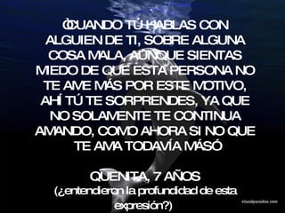 “ CUANDO TÚ HABLAS CON ALGUIEN DE TI, SOBRE ALGUNA COSA MALA, AUNQUE SIENTAS MIEDO DE QUE ESTA PERSONA NO TE AME MÁS POR ESTE MOTIVO, AHÍ TÚ TE SORPRENDES, YA QUE NO SOLAMENTE TE CONTINUA AMANDO, COMO AHORA SI NO QUE TE AMA TODAVÍA MÁS” QUENITA, 7 AÑOS (¿entendieron la profundidad de esta expresión?)   
