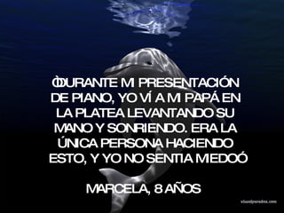 “ DURANTE MI PRESENTACIÓN DE PIANO, YO VÍ A MI PAPÁ EN LA PLATEA LEVANTANDO SU MANO Y SONRIENDO. ERA LA ÚNICA PERSONA HACIENDO ESTO, Y YO NO SENTIA MIEDO” MARCELA, 8 AÑOS  
