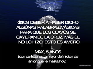 “ DIOS DEBERÍA HABER DICHO ALGÚNAS PALABRAS MÁGICAS PARA QUE LOS CLAVOS SE CAYERAN DE LA CRUZ, MÁS ÉL NO LO HIZO. ESTO ES AMOR” MAX, 5 AÑOS (con  certeza es la mejor definición de amor que leí hasta hoy)   
