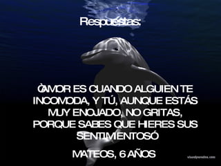 Respuestas:  “ AMOR ES CUANDO ALGUIEN TE INCOMODA, Y TÚ, AUNQUE ESTÁS MUY ENOJADO, NO GRITAS, PORQUE SABES QUE HIERES SUS SENTIMIENTOS” MATEOS, 6 AÑOS  