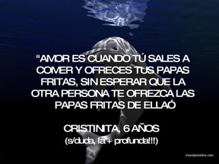 "AMOR ES CUANDO TÚ SALES A COMER Y OFRECES TUS PAPAS FRITAS, SIN ESPERAR QUE LA OTRA PERSONA TE OFREZCA LAS PAPAS FRITAS DE ELLA” CRISTINITA, 6 AÑOS  (s/duda, la + profunda!!!)   
