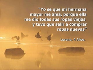 “ Yo se que mi hermana mayor me ama, porque ella me dio todas sus ropas viejas  y tuvo que salir a comprar ropas nuevas” Lorena, 4 Años.   