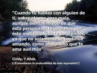 “ Cuando tú hablas con alguien de ti, sobre alguna cosa mala, aunque sientas miedo de que ésta persona no te ame más por éste motivo, ahí tu te sorprendes, ya que no solamente te continúa amando, como ahora sino que te ama aun más” Cindy, 7 Años. (¿Entendieron la profundidad de esta expresión?)   