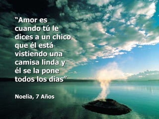 “ Amor es cuando tú le dices a un chico que él está vistiendo una camisa linda y él se la pone todos los dias” Noelia, 7 Años   