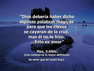 “ Dios debería haber dicho algúnas palabras mágicas  para que los clavos  se cayeran de la cruz,  mas él no lo hizo.  … Esto es amor” Max, 5 Años. (Con  certeza es la mejor definición  de amor que leí hasta hoy).   