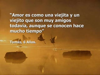 “ Amor es como una viejita y un viejito que son muy amigos todavía, aunque se conocen hace mucho tiempo” Tomás, 6 Años.   