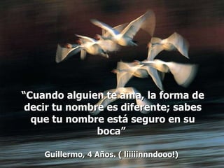 “ Cuando alguien te ama, la forma de decir tu nombre es diferente; sabes que tu nombre está seguro en su boca”  Guillermo, 4 Años. ( liiiiinnndooo!)   