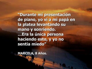 “ Durante mi presentación  de piano, yo ví a mi papá en la platea levantando su mano y sonriendo.  … Era la única persona haciendo esto, y yo no  sentia miedo” MARCELA, 8 Años. 
