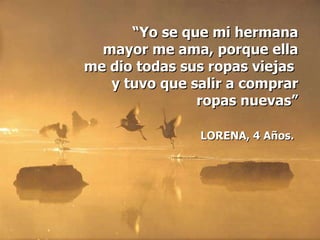 “ Yo se que mi hermana mayor me ama, porque ella me dio todas sus ropas viejas  y tuvo que salir a comprar ropas nuevas” LORENA, 4 Años.   