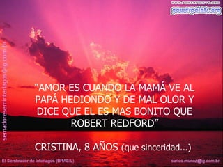 “AMOR ES CUANDO LA MAMÁ VE AL
PAPÁ HEDIONDO Y DE MAL OLOR Y
 DICE QUE EL ES MAS BONITO QUE
       ROBERT REDFORD”

CRISTINA, 8 AÑOS (que sinceridad...)
 