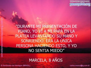 “DURANTE MI PRESENTACIÓN DE
 PIANO, YO VÍ A MI PAPÁ EN LA
PLATEA LEVANTANDO SU MANO Y
   SONRIENDO. ERA LA ÚNICA
PERSONA HACIENDO ESTO, Y YO
      NO SENTIA MIEDO”

      MARCELA, 8 AÑOS
 