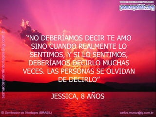 “NO DEBERÍAMOS DECIR TE AMO
   SINO CUANDO REALMENTE LO
  SENTIMOS, Y SI LO SENTIMOS,
  DEBERÍAMOS DECIRLO MUCHAS
VECES. LAS PERSONAS SE OLVIDAN
          DE DECIRLO”

       JESSICA, 8 AÑOS
 