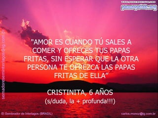 "AMOR ES CUANDO TÚ SALES A
   COMER Y OFRECES TUS PAPAS
FRITAS, SIN ESPERAR QUE LA OTRA
 PERSONA TE OFREZCA LAS PAPAS
         FRITAS DE ELLA”

      CRISTINITA, 6 AÑOS
     (s/duda, la + profunda!!!)
 
