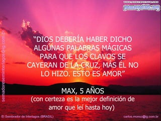 “DIOS DEBERÍA HABER DICHO
  ALGÚNAS PALABRAS MÁGICAS
    PARA QUE LOS CLAVOS SE
CAYERAN DE LA CRUZ, MÁS ÉL NO
    LO HIZO. ESTO ES AMOR”

           MAX, 5 AÑOS
(con certeza es la mejor definición de
      amor que leí hasta hoy)
 