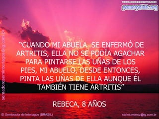 “CUANDO MI ABUELA SE ENFERMÓ DE
ARTRITIS, ELLA NO SE PODÍA AGACHAR
   PARA PINTARSE LAS UÑAS DE LOS
 PIES, MI ABUELO, DESDE ENTONCES,
 PINTA LAS UÑAS DE ELLA AUNQUE ÉL
      TAMBIÉN TIENE ARTRITIS”

         REBECA, 8 AÑOS
 