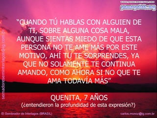 “CUANDO TÚ HABLAS CON ALGUIEN DE
   TI, SOBRE ALGUNA COSA MALA,
AUNQUE SIENTAS MIEDO DE QUE ESTA
 PERSONA NO TE AME MÁS POR ESTE
 MOTIVO, AHÍ TU TE SORPRENDES, YA
  QUE NO SOLAMENTE TE CONTINUA
AMANDO, COMO AHORA SI NO QUE TE
         AMA TODAVÍA MÁS”

             QUENITA, 7 AÑOS
 (¿entendieron la profundidad de esta expresión?)
 