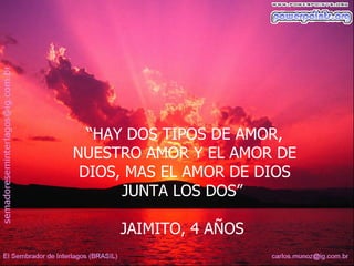 “HAY DOS TIPOS DE AMOR,
NUESTRO AMOR Y EL AMOR DE
 DIOS, MAS EL AMOR DE DIOS
      JUNTA LOS DOS”

     JAIMITO, 4 AÑOS
 