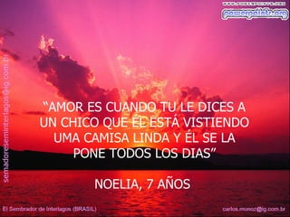 “AMOR ES CUANDO TU LE DICES A
UN CHICO QUE ÉL ESTÁ VISTIENDO
  UMA CAMISA LINDA Y ÉL SE LA
     PONE TODOS LOS DIAS”

       NOELIA, 7 AÑOS
 