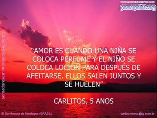 “AMOR ES CUANDO UNA NIÑA SE
 COLOCA PERFUME Y EL NIÑO SE
COLOCA LOCIÓN PARA DESPUÉS DE
AFEITARSE, ELLOS SALEN JUNTOS Y
           SE HUELEN”

       CARLITOS, 5 ANOS
 