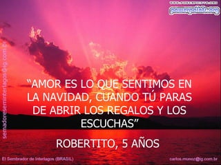 “AMOR ES LO QUE SENTIMOS EN
LA NAVIDAD, CUANDO TÚ PARAS
 DE ABRIR LOS REGALOS Y LOS
         ESCUCHAS”
    ROBERTITO, 5 AÑOS
 