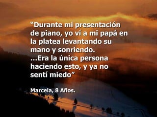 “Durante mi presentación
de piano, yo ví a mi papá en
la platea levantando su
mano y sonriendo.
…Era la única persona
haciendo esto, y ya no
sentí miedo”

Marcela, 8 Años.
 